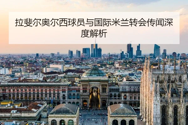 拉斐尔奥尔西球员与国际米兰转会传闻深度解析